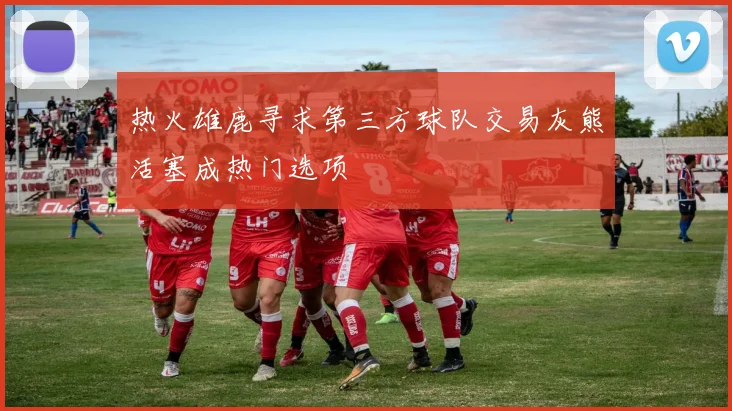 热火雄鹿寻求第三方球队交易灰熊活塞成热门选项