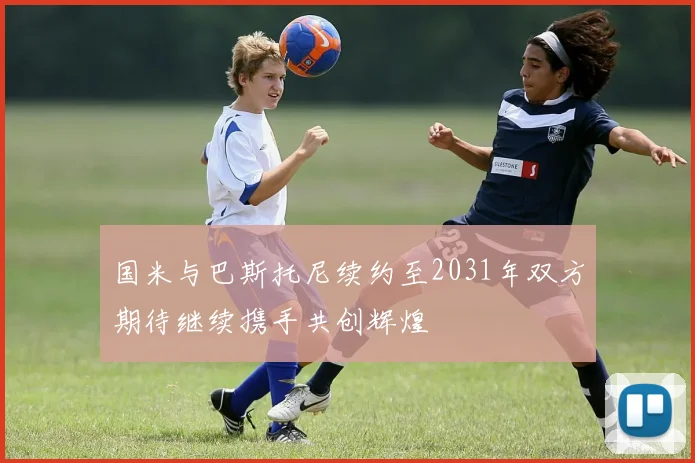 国米与巴斯托尼续约至2031年双方期待继续携手共创辉煌