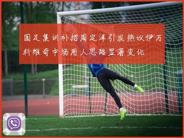 国足集训补招周定洋引发热议伊万科维奇中场用人思路显著变化