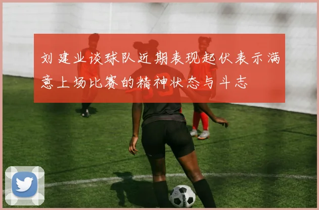 刘建业谈球队近期表现起伏表示满意上场比赛的精神状态与斗志