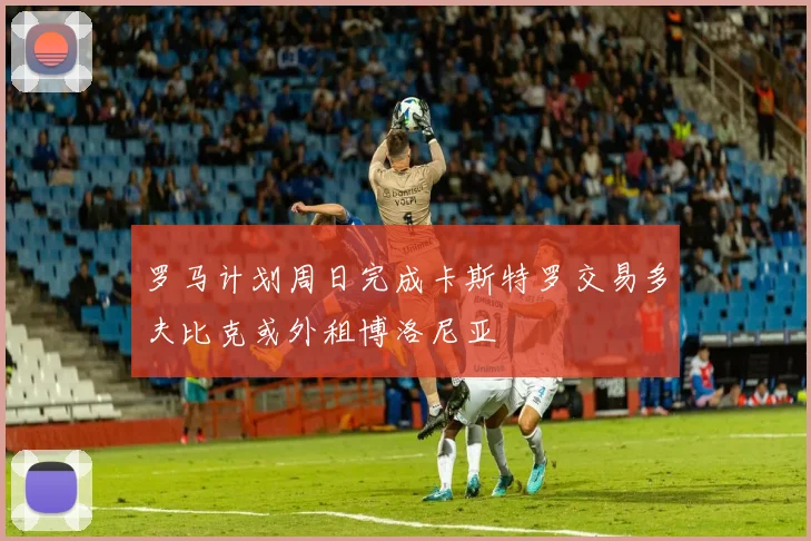 罗马计划周日完成卡斯特罗交易多夫比克或外租博洛尼亚